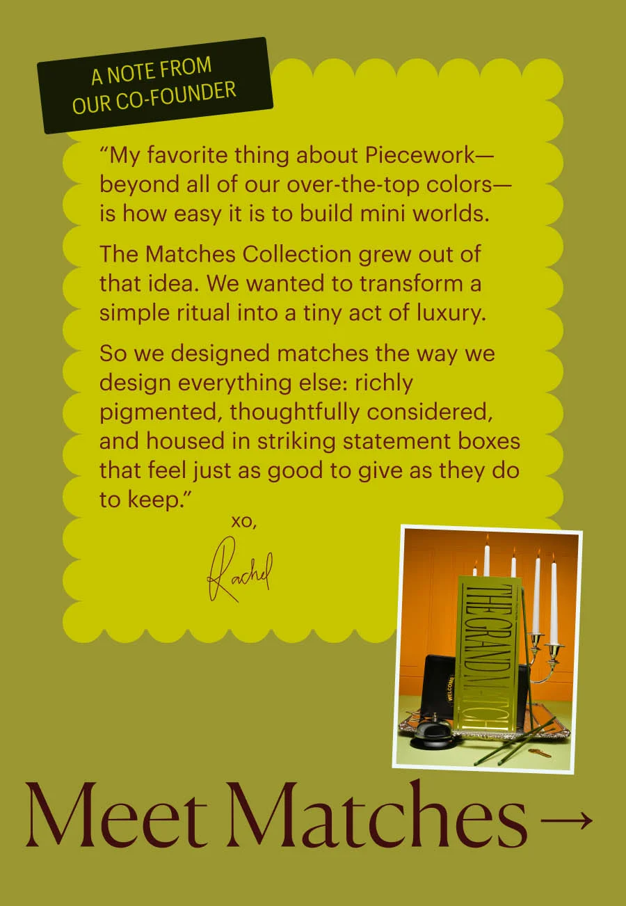 A Note from Our Co-Founder: “My favorite thing about Piecework—beyond all of our over-the-top colors—is how easy it is to build mini worlds. The Matches Collection grew out of that idea. We wanted to transform a simple ritual into a tiny act of luxury. So we designed matches the way we design everything else: richly pigmented, thoughtfully considered, and housed in striking statement boxes that feel just as good to give as they do to keep.” XO, Rachel