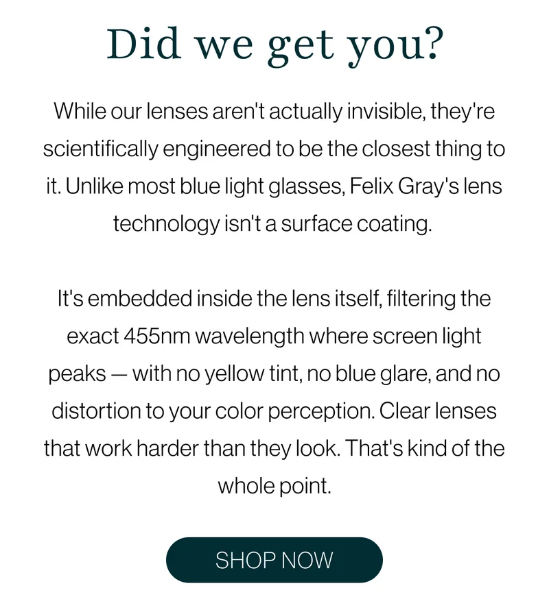 Did we get you? While our lenses aren't actually invisible, they're scientifically engineered to be the closest thing to it. Unlike most blue light glasses, Felix Gray's lens technology isn't a surface coating.   It's embedded inside the lens itself, filtering the exact 455nm wavelength where screen light peaks — with no yellow tint, no blue glare, and no distortion to your color perception. Clear lenses that work harder than they look. That's kind of the whole point.