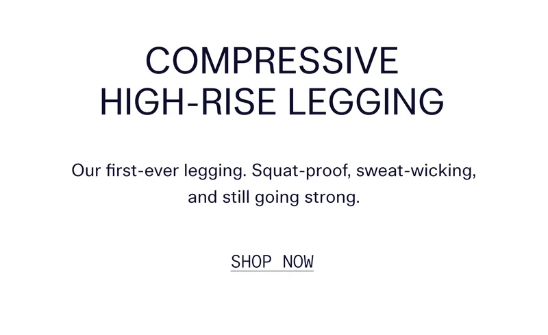 Compressive High-Rise Legging  Our first-ever legging. Squat-proof, sweat-wicking, and still going strong.   |   SHOP NOW