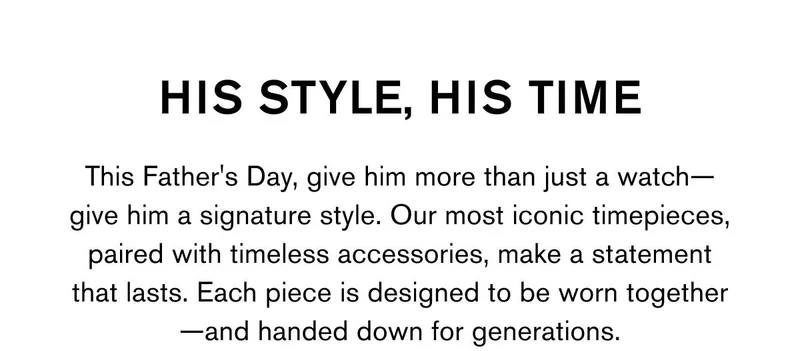 HIS STYLE, HIS TIME This Father's Day, give him more than just a watch—give him a signature style. Our most iconic timepieces, paired with timeless accessories, make a statement that lasts. Each piece is designed to be worn together—and handed down for generations.