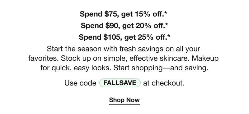 Spend $75, get 15% off.*  | Spend $90, get 20% off.* | Spend $105, get 25% off.* | Start the season with fresh savings on all your  favorites. Stock up on simple, effective skincare. Makeup  for quick, easy looks. Start shopping––and saving. | Use code FALLSAVE at checkout. | Shop Now