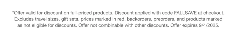 *Offer valid for discount on full-priced products. Discount applied with code FALLSAVE at checkout. Excludes travel sizes, gift sets, prices marked in red, backorders, preorders, and products marked  as not eligible for discounts. Offer not combinable with other discounts. Offer expires 9/4/2025.