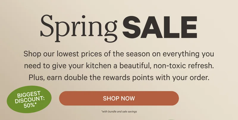 Spring Sale - Shop our lowest prices of the season on everything you need to give your kitchen a beautiful, non-toxic refresh. Plus, earn double the rewards points with your order. - Shop Now