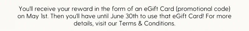 You'll receive your reward in the form of an eGift Card (promotional code) on May 1st. Then you'll have until June 30th to use that eGift Card! For more details, refer to our Terms & Conditions.