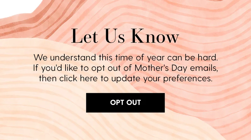 Let Us Know | We understand this time of year can be hard. If you'd like to opt out of Mother's Day emails, then click here to update your preferences. | Opt Out