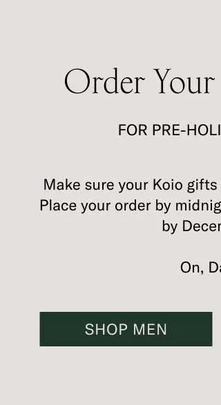 Order Your Gifts Today For Pre-Holiday Delivery. Make sure your Koio gifts are home for the holidays. Place your order by midnight ET, and it’ll be delivered by December 24. On, Dasher! Shop Men
