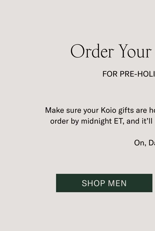 Order Your Gifts Today For Pre-Holiday Delivery. Make sure your Koio gifts are home for the holidays. Place your order by midnight ET, and it’ll be delivered by December 24. On, Dasher! Shop Men
