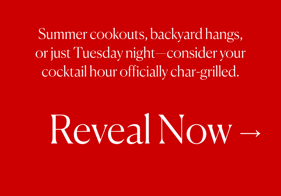Summer cookouts, backyard hangs, or just Tuesday night—consider your cocktail hour officially char-grilled. Reveal Now