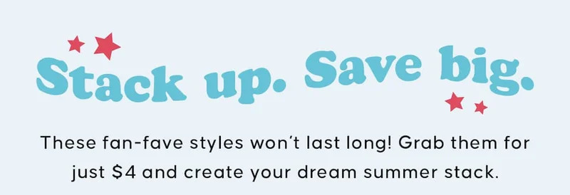 Stack Up. Save Big. These fan-fave styles won’t last long! Grab them for just $4 and create your dream summer stack.