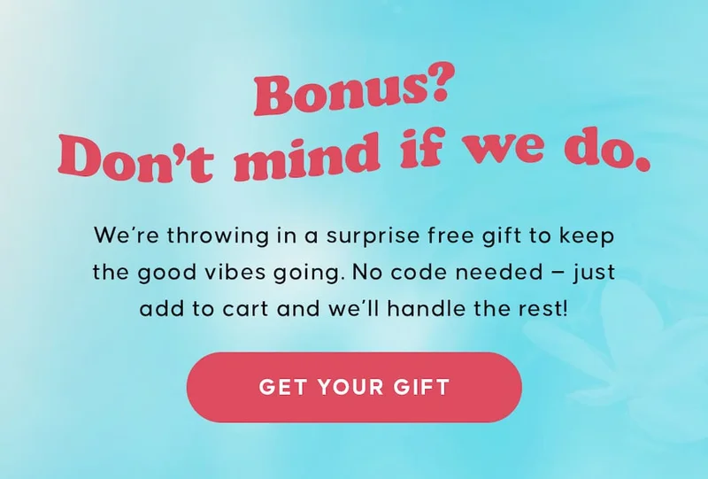 Bonus? Don’t mind if we do. We're throwing in a surprise free gift to keep the good vibes going. No code needed — just add to cart and we’ll handle the rest!