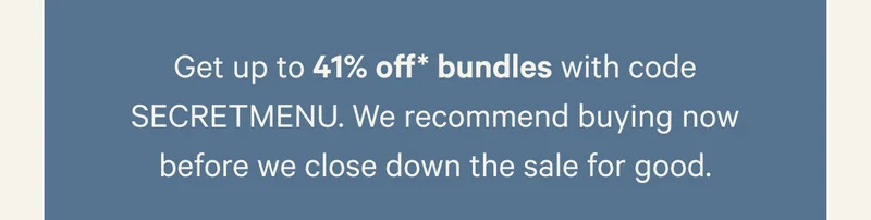 Get up to 41% off* bundles with code SECRETMENU. We recommend buying now before we close down the sale for good.