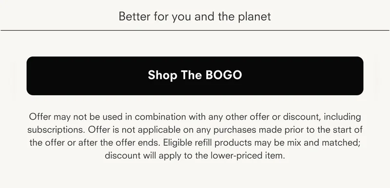 Better for you and the planet Shop The BOGO Offer may not be used in combination with any other offer or discount, including subscriptions. Offer is not applicable on any purchases made prior to the start of the offer or after the offer ends. Eligible refill products may be mix and matched; discount will apply to the lower-priced item.