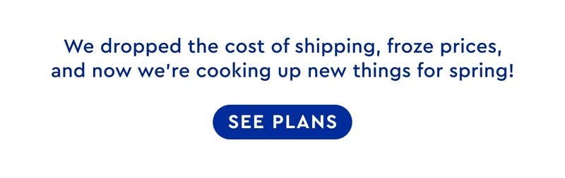 We dropped the cost of shipping, froze prices, and now we're cooking up new things for Spring! | SEE PLANS
