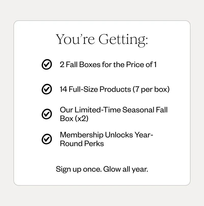 You’re Getting: 2 Fall Boxes for the Price of 1 | 14 Full-Size Products (7 per box) | Our Limited-Time Seasonal Fall Box (x2) | Membership Unlocks Year-Round Perks | Sign up once. Glow all year.