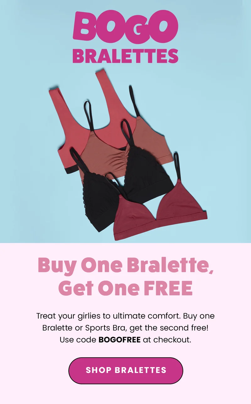 BOGO Bralettes. Buy One Bralette, Get One FREE. Treat your girlies to ultimate comfort. Buy one Bralette or Sports Bra, get the second free! Use code BOGOFREE at checkout. SHOP Bralettes.