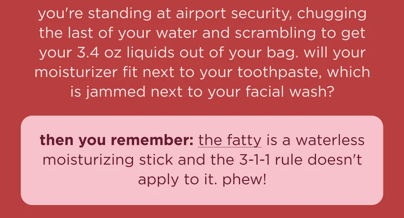 you're standing at airport security, chugging the last of your water and scrambling to get your 3.4 oz liquids out of your bag. will your moisturizer fit next to your toothpaste, which is jammed next to your facial wash? then you remember: the fatty is a waterless moisturizing stick and the 3-1-1 rule doesn't apply to it. phew!