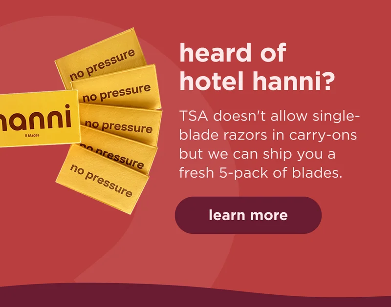 heard of hotel hanni?  TSA doesn't allow single-blade razors in carry-ons but we can ship you a fresh 5-pack of blades. | learn more