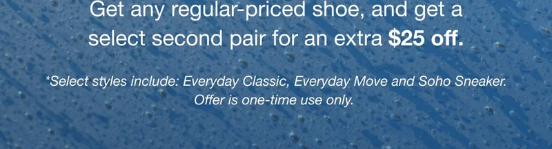 Get any regular-priced shoe, and get a select second pair for an extra $25 off. *Select styles include: Everyday Classic, Everyday Move and Soho Sneaker. Offer is one-time use only.