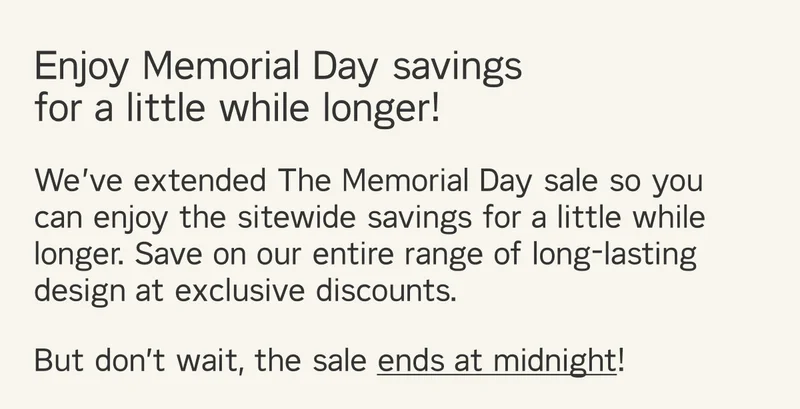 Enjoy Memorial Day savings  for a little while longer! We’ve extended The Memorial Day so you can enjoy sitewide savings for a little while longer. Save on our entire range of long-lasting design at exclusive discounts. But don’t wait, the sale ends at midnight!!