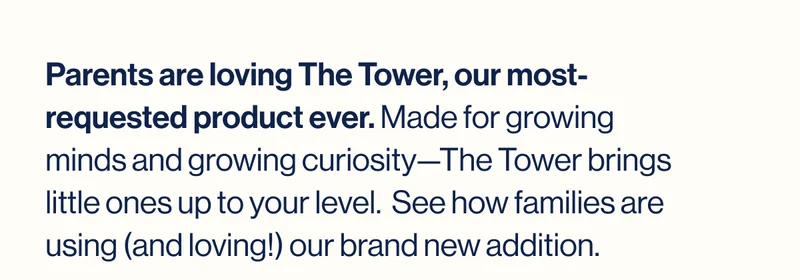 Parents are loving The Tower, our most-requested product ever. Made for growing minds and growing curiosity—The Tower brings little ones up to your level.  See how families are using (and loving!) our brand new addition.
