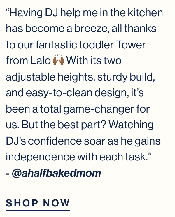 “Having DJ help me in the kitchen has become a breeze, all thanks to our fantastic toddler Tower from Lalo 🙌🏾 With its two adjustable heights, sturdy build, and easy-to-clean design, it’s been a total game-changer for us. But the best part? Watching DJ’s confidence soar as he gains independence with each task.”&nbsp; - @ahalfbakedmom