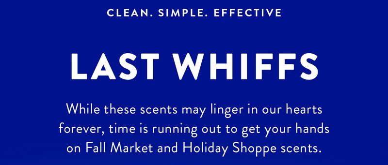 CLEAN. SIMPLE. EFFECTIVE LAST WHIFFS While these scents may linger in our hearts forever, time is running out to get your hands on Fall Market and Holiday Shoppe scents.