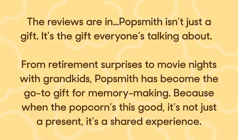 The reviews are in…Popsmith isn’t just a gift. It’s the gift everyone’s talking about.  From retirement surprises to movie nights with grandkids, Popsmith has become the go-to gift for memory-making. Because when the popcorn’s this good, it’s not just a present, it’s a shared experience.