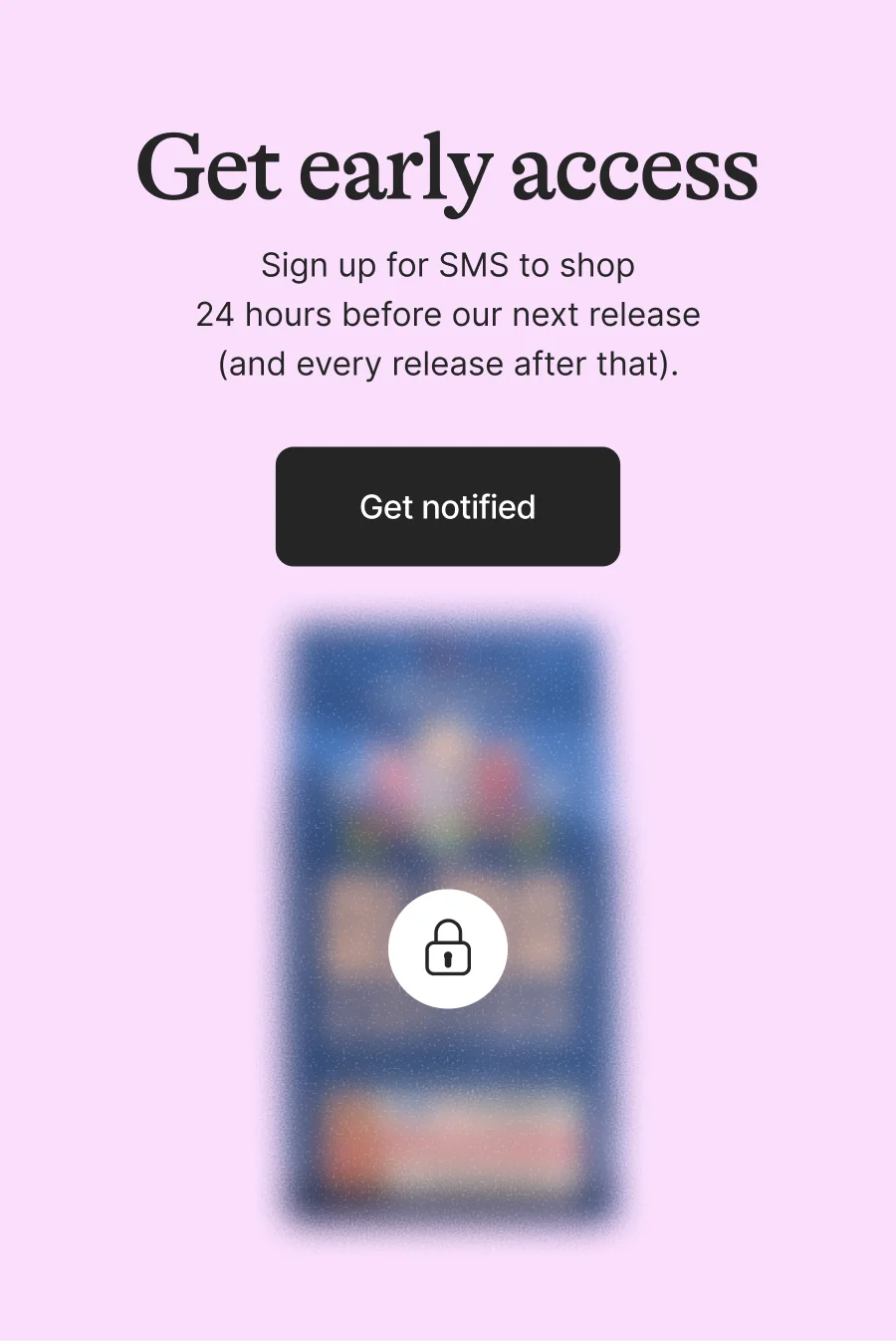 Get Early Access. Sign up for SMS to shop 24 hours before our next release (and every release after that). Get on the List