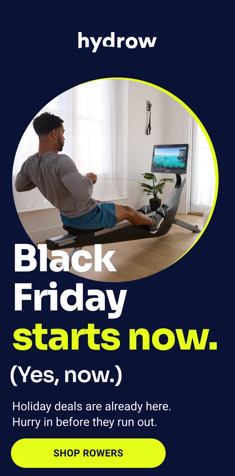 Hydrow. Black Friday starts now. (Yes, now.) Holiday deals are already here. Hurry in before they run out. Shop Rowers