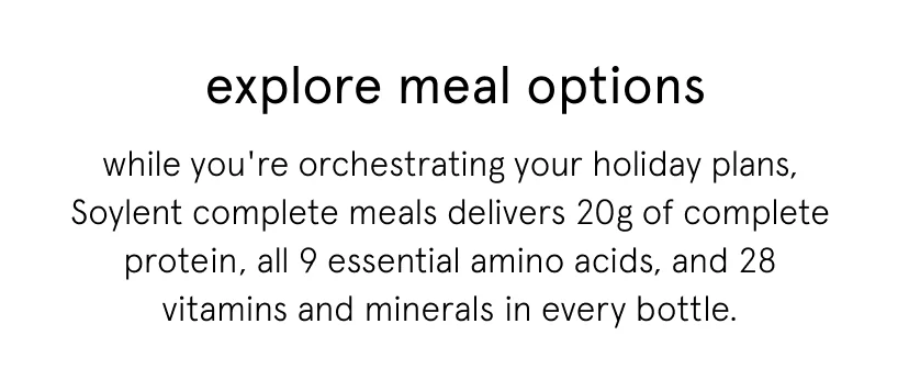 while you're orchestrating your holiday plans, Soylent complete meals delivers 20g of complete protein, all 9 essential amino acids, and 28 vitamins and minerals in every bottle.