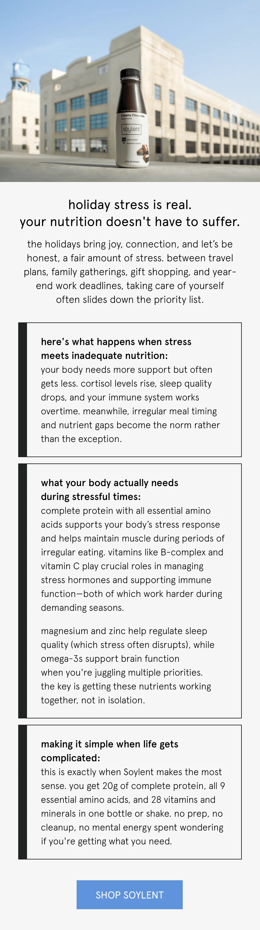 holiday stress is real. your nutrition doesn't have to suffer. the holidays bring joy, connection, and let's be honest, a fair amount of stress. between travel plans, family gatherings, gift shopping, and year-end work deadlines, taking care of yourself often slides down the priority list.      here's what happens when stress meets inadequate nutrition: your body needs more support but often gets less. cortisol levels rise, sleep quality drops, and your immune system works overtime. meanwhile, irregular meal timing and nutrient gaps become the norm rather than the exception.      what your body actually needs during stressful times:   complete protein with all essential amino acids supports your body's stress response and helps maintain muscle during periods of irregular eating. vitamins like B-complex and vitamin C play crucial roles in managing stress hormones and supporting immune function—both of which work harder during demanding seasons.   magnesium and zinc help regulate sleep quality (which stress often disrupts), while omega-3s support brain function when you're juggling multiple priorities. the key is getting these nutrients working together, not in isolation.      making it simple when life gets complicated:   this is exactly when Soylent makes the most sense. you get 20g of complete protein, all 9 essential amino acids, and 28 vitamins and minerals in one bottle or shake. no prep, no cleanup, no mental energy spent wondering if you're getting what you need