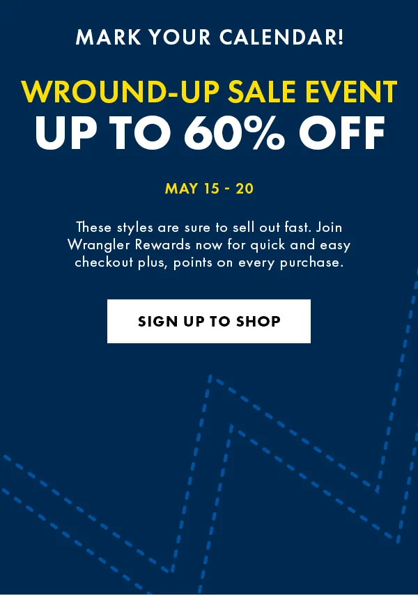 Mark Your Calendar! Wround-Up Sale event. Up to 60% Off May 15 - 20. These styles are sure to sell out fast. Join Wrangler Rewards now for quick and easy checkout plus, points on every purchase. Sign Up to Shop