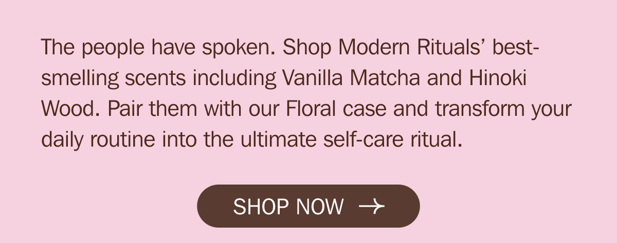 The people have spoken. Shop Modern Rituals’ best-smelling scents including Vanilla Matcha and Hinoki Wood. Pair them with our Floral case and transform your daily routine into the ultimate self-care ritual. SHOP NOW