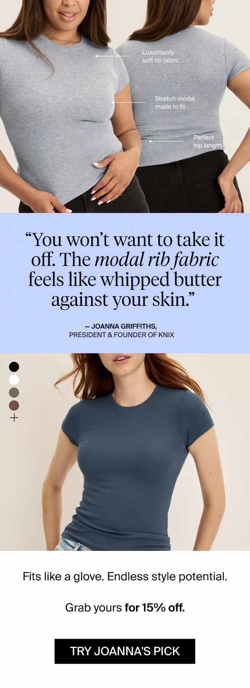 "You won't want to take it off. The modal rib fabric feels like whipped butter against your skin" - Joanna Griffiths, President & Founder of Knix. Fits like a glove. Endless style potential. Grab yours for 15% off. TRY JOANNA'S PICK