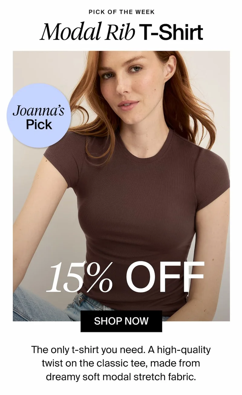 Pick of the Week. Modal Rib T-Shirt. Joanna's Pick. 15% Off. SHOP NOW. The only t-shirt you need. A high-quality twist on the classic tee, made from dreamy soft modal stretch fabric.