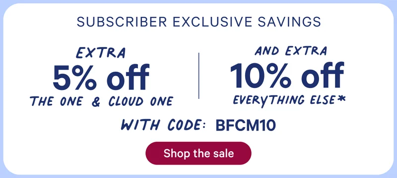 Subscriber exclusive savings; Extra 5% off the one & cloud one; and extra 10% off everything else* with code: bfcm10