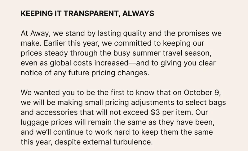 KEEPING IT TRANSPARENT, ALWAYS. At Away, we stand by lasting quality and the promises we make. Earlier this year, we committed to keeping our prices steady through the busy summer travel season, even as global costs increased—and to giving you clear notice of any future pricing changes. We wanted you to be the first to know that on October 9, we will be making small pricing adjustments to select bags and accessories that will not exceed $3 per item. Our luggage prices will remain the same as they have been, and we’ll continue to work hard to keep them the same this year, despite external turbulence.