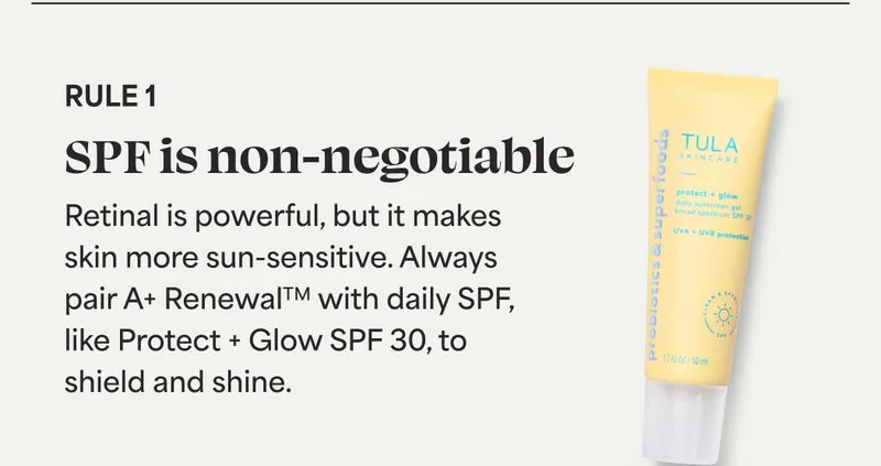 Rule 1 SPF is non-negotiable Retinal is powerful, but it makes skin more sun-sensitive. Always pair A+ Renewal with daily SPF, like Protect + Glow SPF 30, to shield and shine.