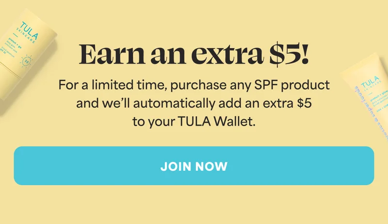 Earn an extra $5! For a limited time, purchase any SPF product and we'll automatically add an extra $5 to your TULA Wallet. -- JOIN NOW