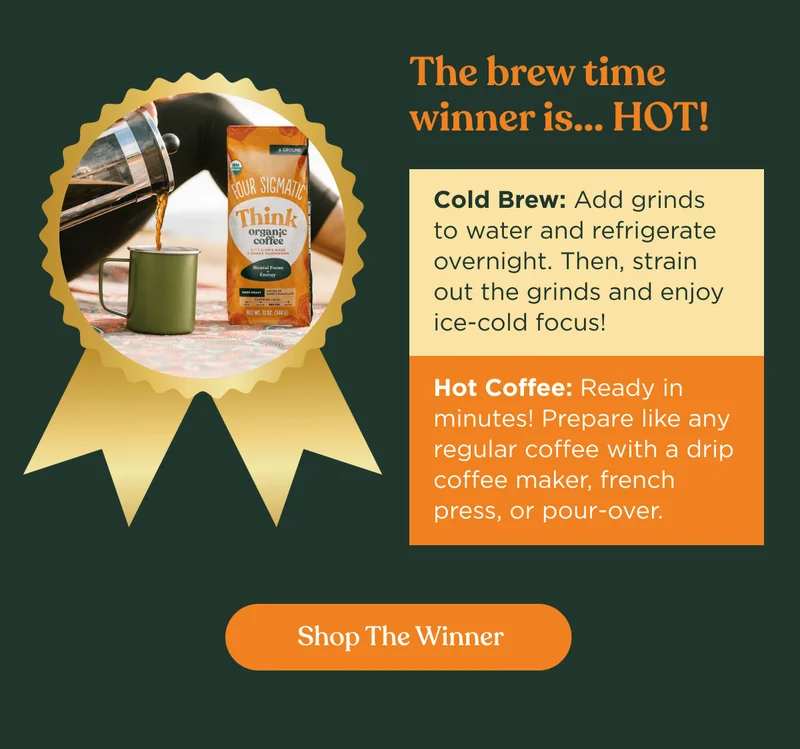 The brew time winner is... Hot! | Cold Brew: Add grinds to water and refrigerate overnight. Then strain out the grinds and enjoy ice-cold focus! | Hot Coffee: Ready in minutes! Prepare like any regular coffee with a drip coffee maker, french press, or pour-over. | Shop The WInner
