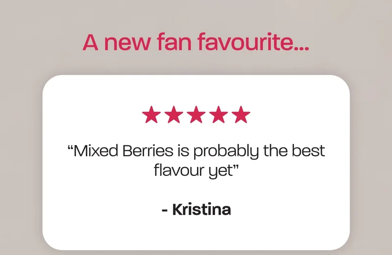 A new fan favourite... “Mixed Berries is probably the best flavour yet” - Kristina