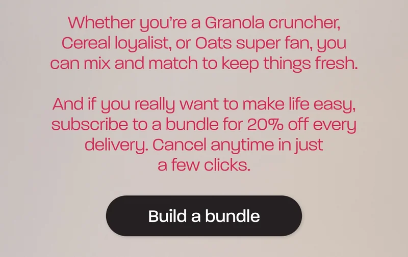 Whether you’re a Granola cruncher, Cereal loyalist, or Oats super fan, you can mix and match to keep things fresh.  And if you really want to make life easy, subscribe to a bundle for 20% off every delivery. Cancel anytime in just a few clicks.