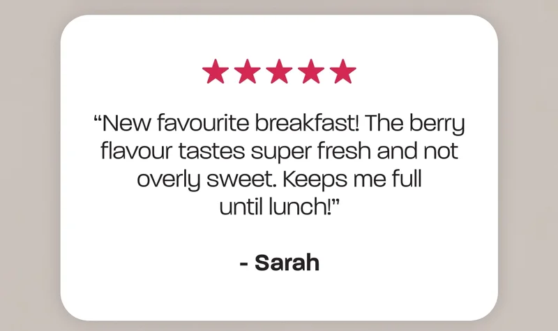 “New favourite breakfast! The berry flavour tastes super fresh and not overly sweet. Keeps me full until lunch!” - Sarah
