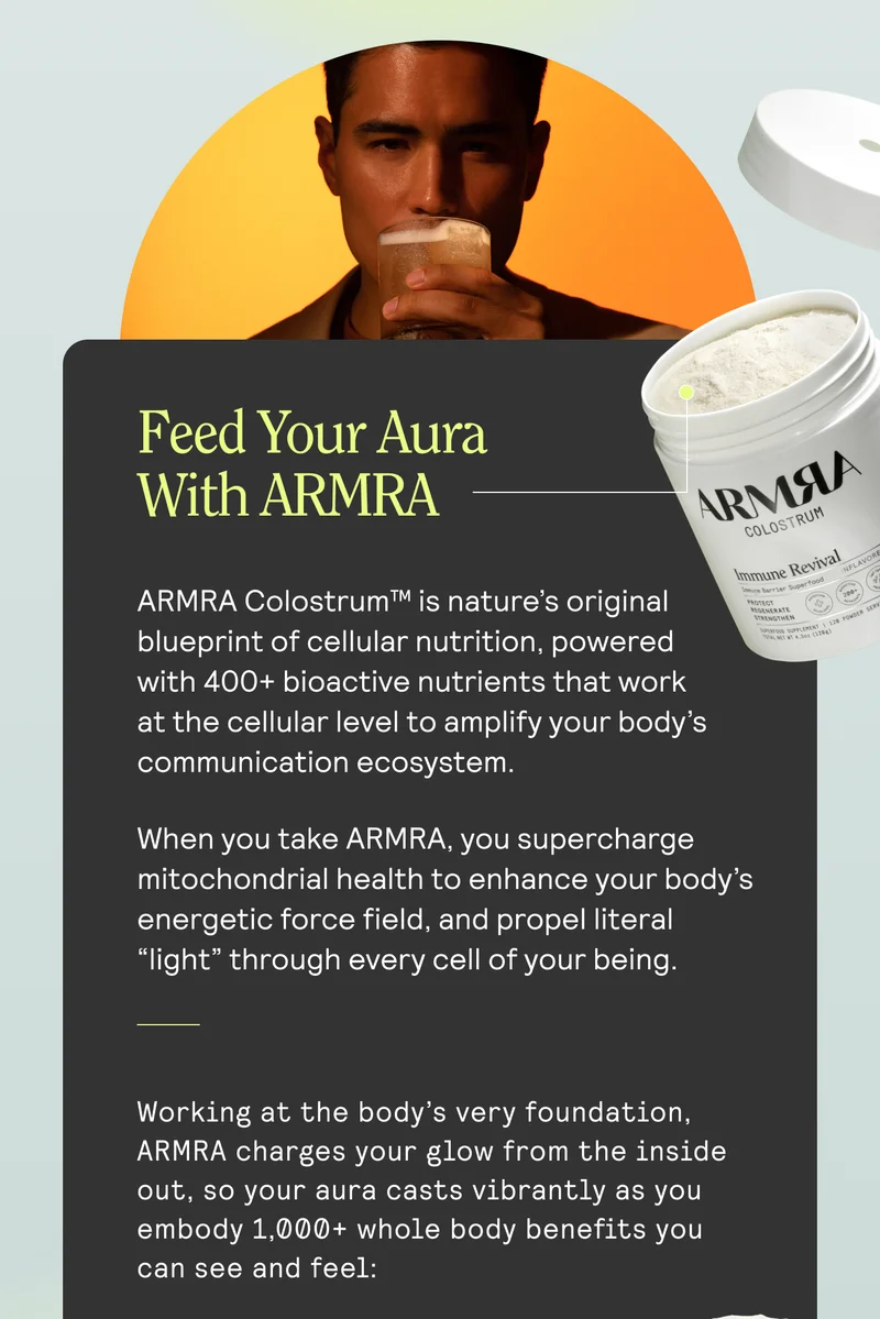 Feed Your Aura With ARMRA   ARMRA Colostrum™ is nature’s original blueprint of cellular nutrition, powered with 400+ bioactive nutrients that work at the cellular level to amplify your body’s communication ecosystem. When you take ARMRA, you supercharge mitochondrial health to enhance your body’s energetic force field, and propel literal “light” through every cell of your being.  Working at the body’s very foundation, ARMRA charges your glow from the inside out, so your aura casts vibrantly as you embody 1,000+ whole body benefits you can see and feel: