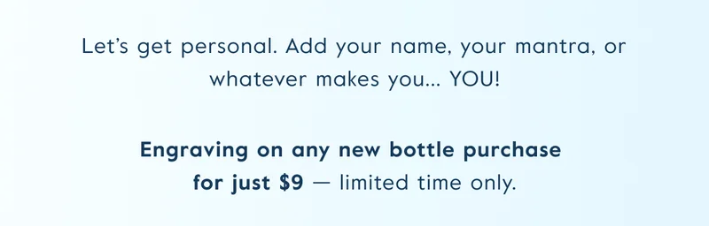 Let’s get personal. Add your name, your mantra, or whatever makes you... YOU! Engraving on any new bottle purchase  for just $9 — limited time only.