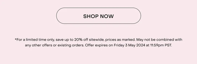 *For a limited time only, save up to 20% off sitewide, prices as marked. May not be combined with any other offers or existing orders. Offer expires on Friday 3 May 2024 at 11:59pm PST.