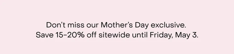 Don’t miss our Mother’s Day exclusive.  Save 15-20% off sitewide until Friday, May 3.