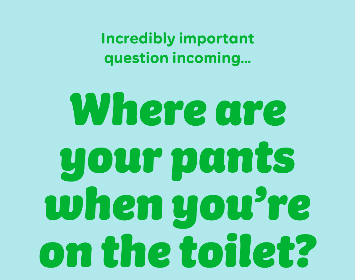 Incredibly important question incoming…  Where are your pants when you’re on the toilet?