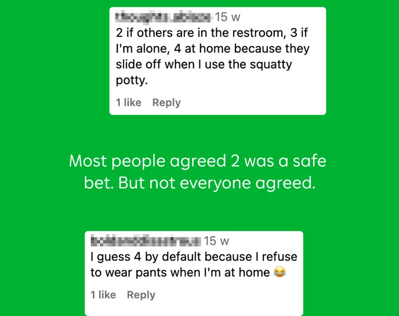 "2 if others are in the restroom, 3 if I’m alone, 4 at home because they slide off when I use the squatty potty."  Most people agreed 2 was a safe bet. But not everyone agreed.  "I guess 4 by default because I refuse to wear pants when I’m at home"