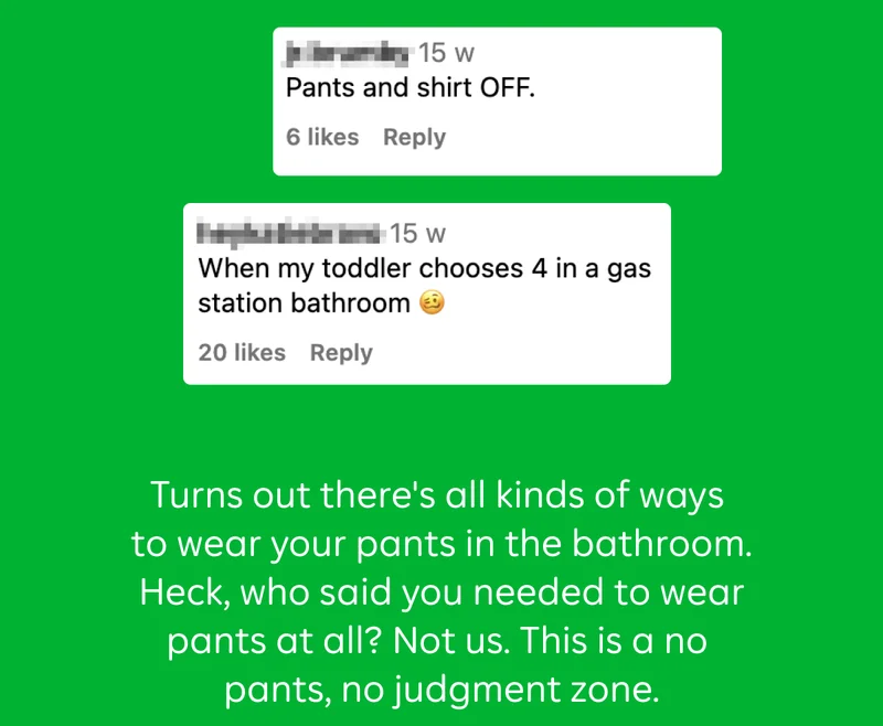"Pants and shirt OFF."  "When my toddler chooses 4 in a gas station bathroom"  Turns out there’s all kinds of ways to wear your pants in the bathroom. Heck, who said you needed to wear pants at all? Not us. This is a no pants, no judgment zone.
